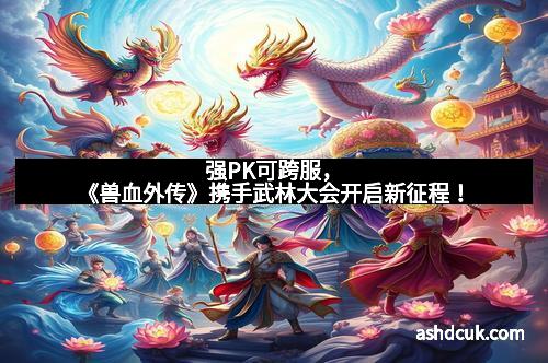 强PK可跨服，《兽血外传》携手武林大会开启新征程！